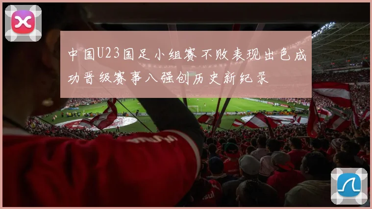 中国U23国足小组赛不败表现出色成功晋级赛事八强创历史新纪录