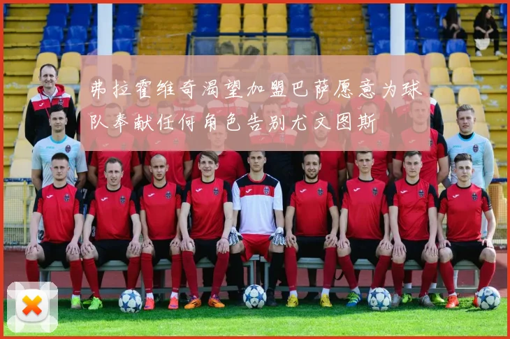 弗拉霍维奇渴望加盟巴萨愿意为球队奉献任何角色告别尤文图斯