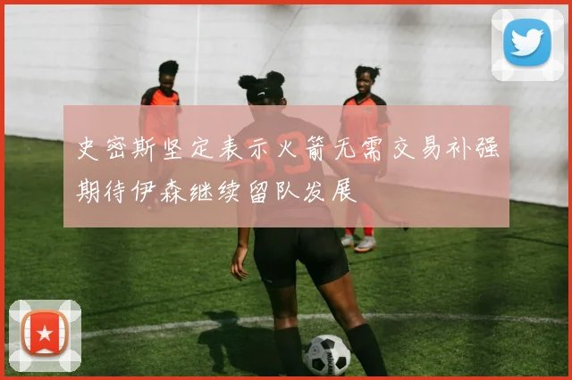 史密斯坚定表示火箭无需交易补强期待伊森继续留队发展