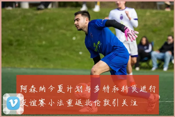 阿森纳今夏计划与多特和科莫进行友谊赛小法重返北伦敦引关注