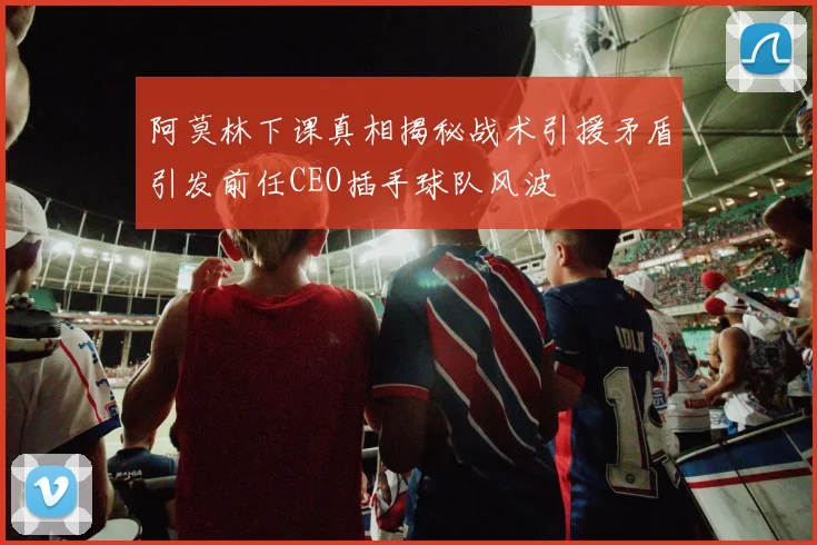 阿莫林下课真相揭秘战术引援矛盾引发前任CEO插手球队风波