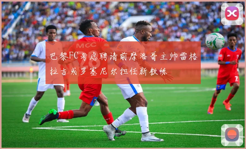 巴黎FC考虑聘请前摩洛哥主帅雷格拉吉或罗塞尼尔担任新教练