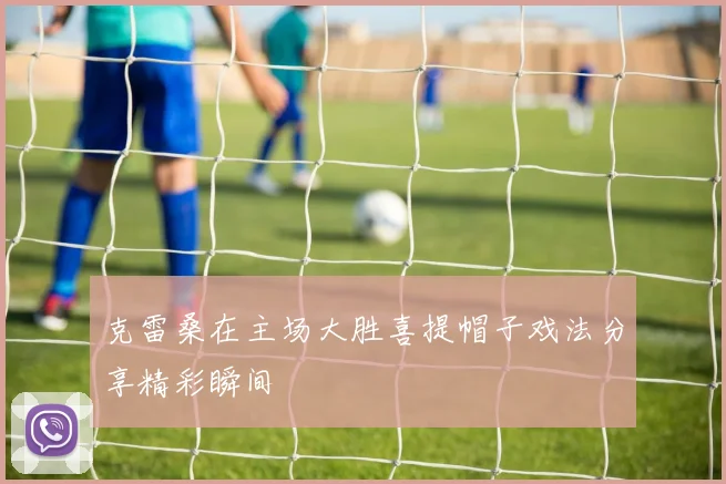 克雷桑在主场大胜喜提帽子戏法分享精彩瞬间