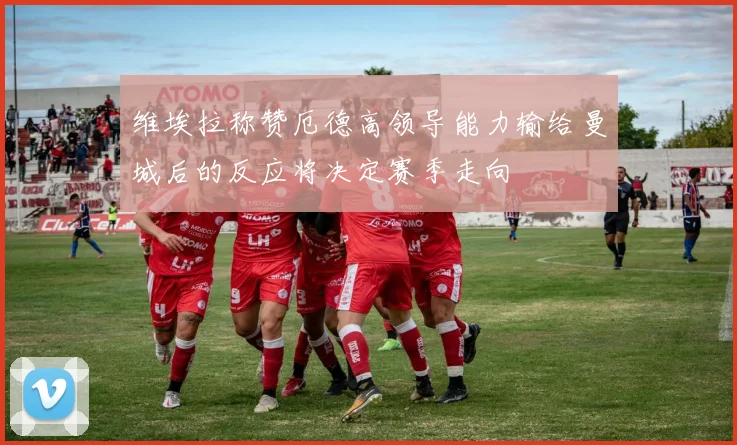 维埃拉称赞厄德高领导能力输给曼城后的反应将决定赛季走向