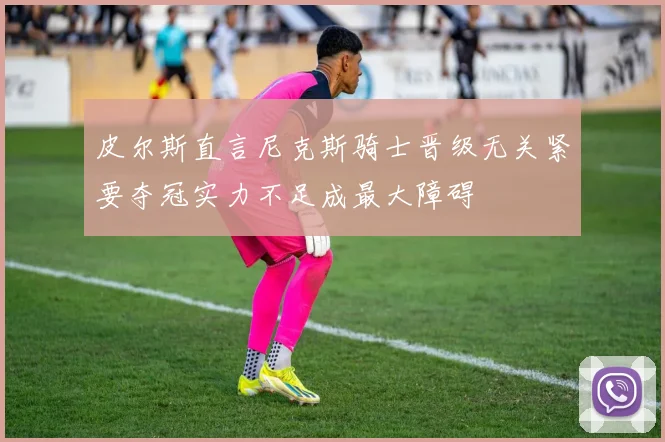 皮尔斯直言尼克斯骑士晋级无关紧要夺冠实力不足成最大障碍
