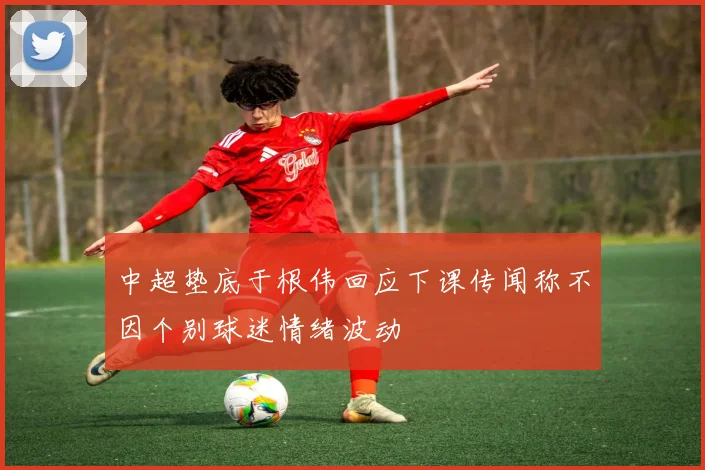 中超垫底于根伟回应下课传闻称不因个别球迷情绪波动