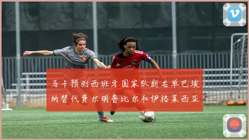 马卡预测西班牙国家队新名单巴埃纳替代费尔明普比尔和伊格莱西亚斯入选