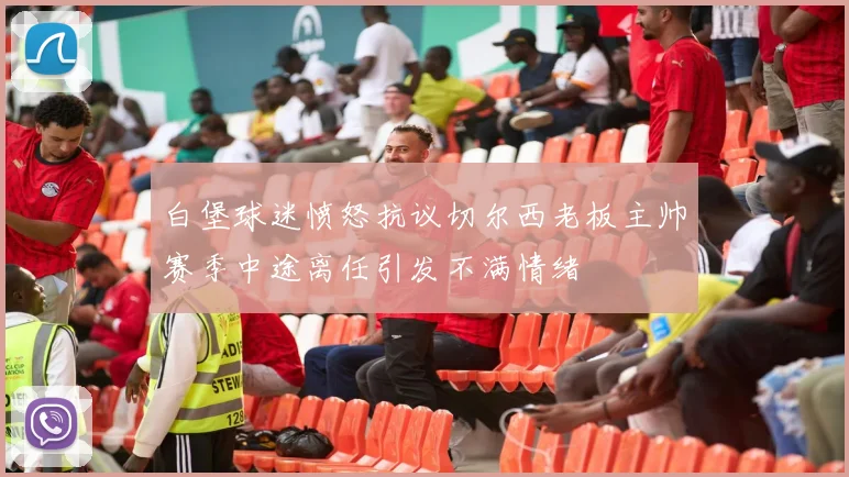 白堡球迷愤怒抗议切尔西老板主帅赛季中途离任引发不满情绪