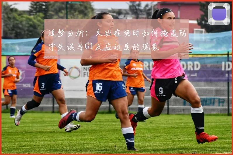 追梦分析：文班在场时如何掩盖防守失误与G1反应过度的现象