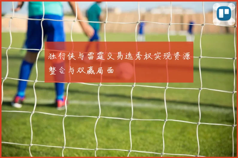 独行侠与雷霆交易选秀权实现资源整合与双赢局面