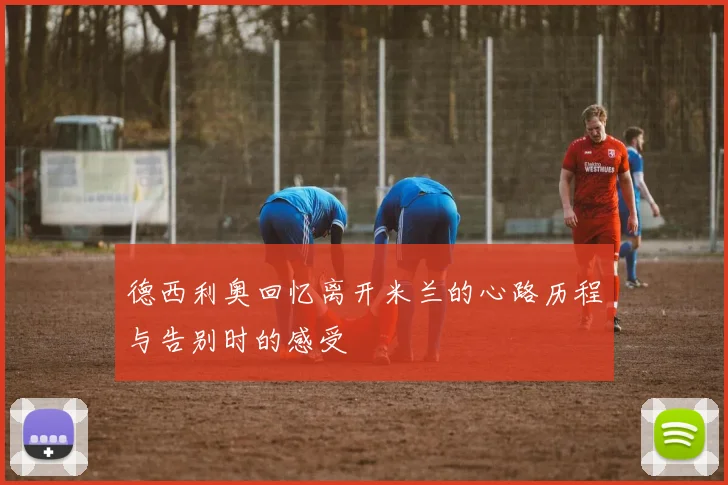 德西利奥回忆离开米兰的心路历程与告别时的感受