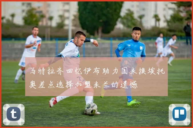 马特拉齐回忆伊布助力国米换埃托奥差点选择加盟米兰的遗憾