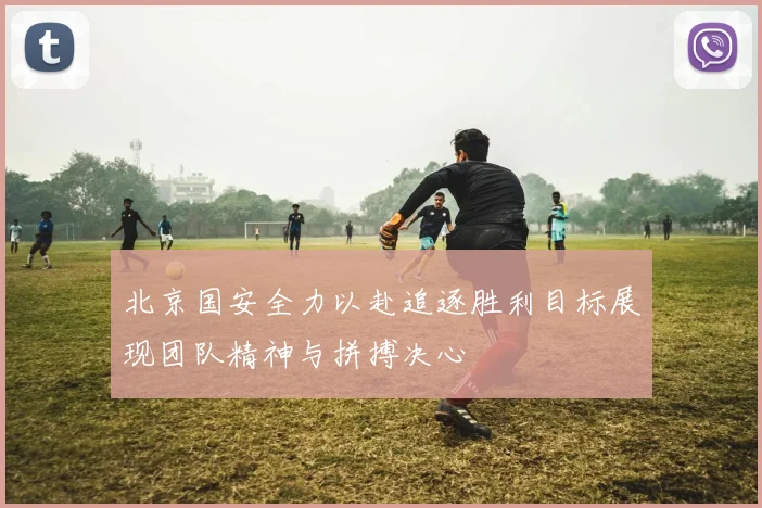 北京国安全力以赴追逐胜利目标展现团队精神与拼搏决心