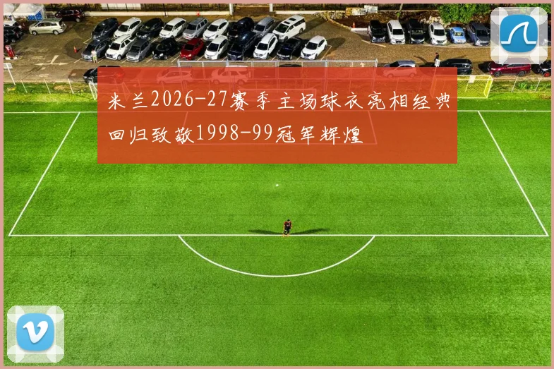 米兰2026-27赛季主场球衣亮相经典回归致敬1998-99冠军辉煌
