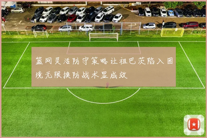 篮网灵活防守策略让祖巴茨陷入困境无限换防战术显成效