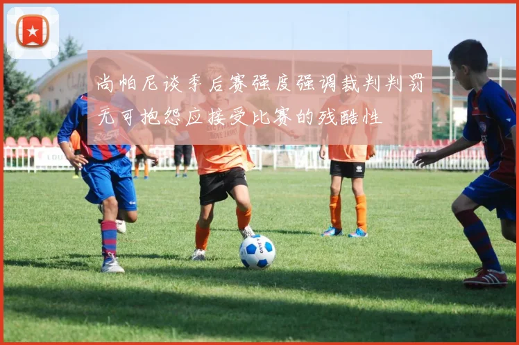 尚帕尼谈季后赛强度强调裁判判罚无可抱怨应接受比赛的残酷性