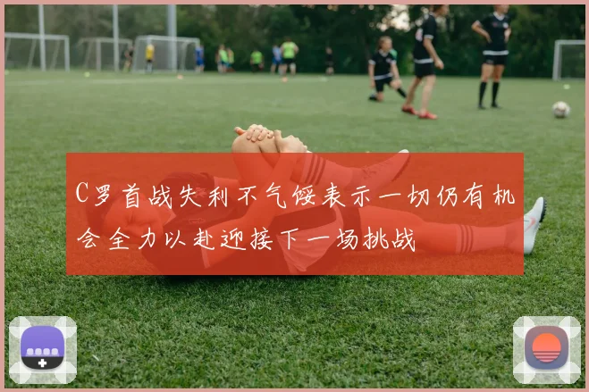 C罗首战失利不气馁表示一切仍有机会全力以赴迎接下一场挑战