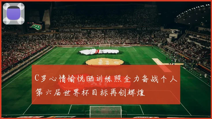 C罗心情愉悦晒训练照全力备战个人第六届世界杯目标再创辉煌