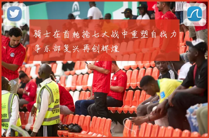 骑士在首轮抢七大战中重塑自我力争东部复兴再创辉煌