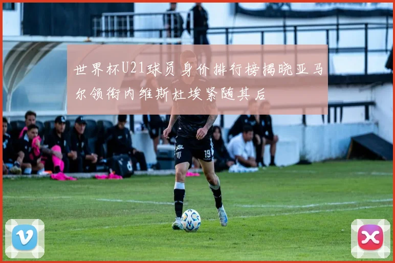 世界杯U21球员身价排行榜揭晓亚马尔领衔内维斯杜埃紧随其后