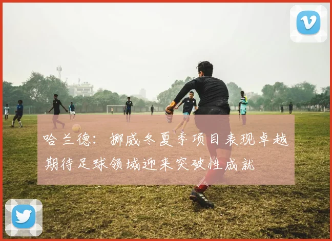 哈兰德：挪威冬夏季项目表现卓越期待足球领域迎来突破性成就