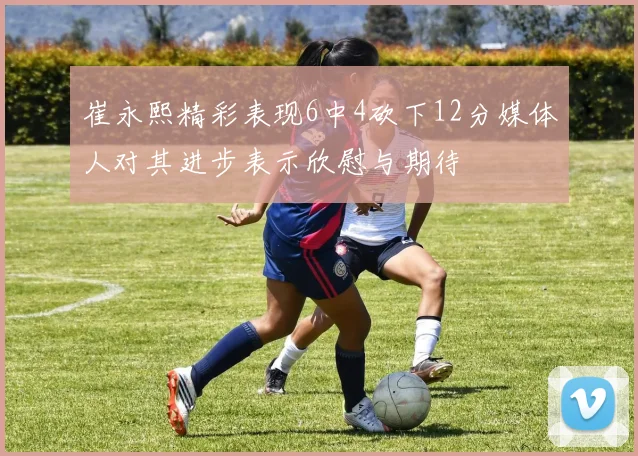 崔永熙精彩表现6中4砍下12分媒体人对其进步表示欣慰与期待